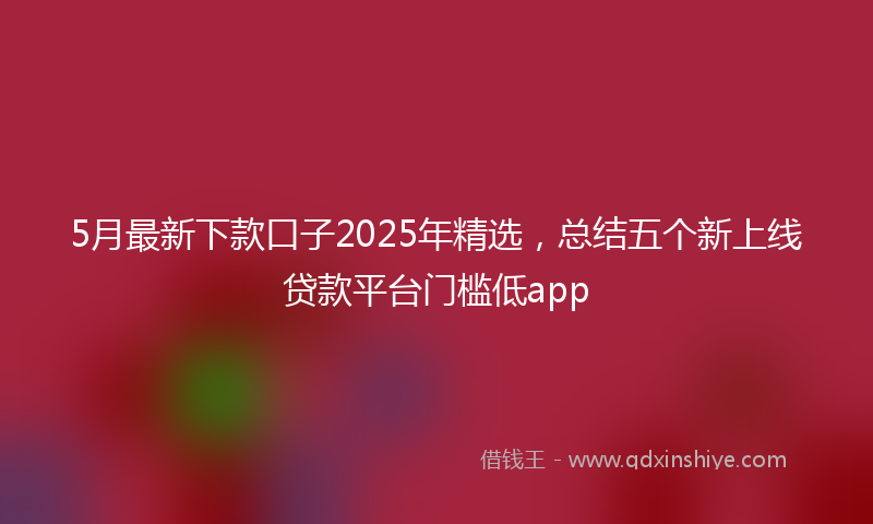 5月最新下款口子2025年精选，总结五个新上线贷款平台门槛低app