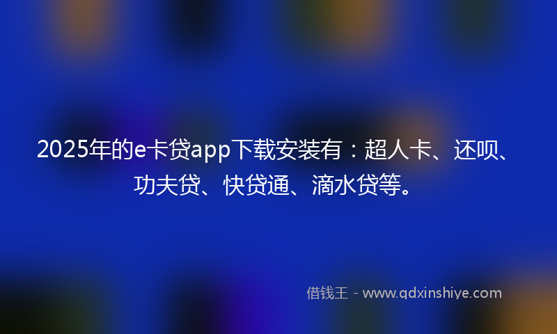 2025年的e卡贷app下载安装有：超人卡、还呗、功夫贷、快贷通、滴水贷等。