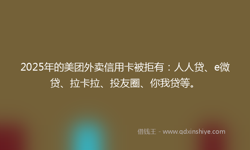 2025年的美团外卖信用卡被拒有：人人贷、e微贷、拉卡拉、投友圈、你我贷等。