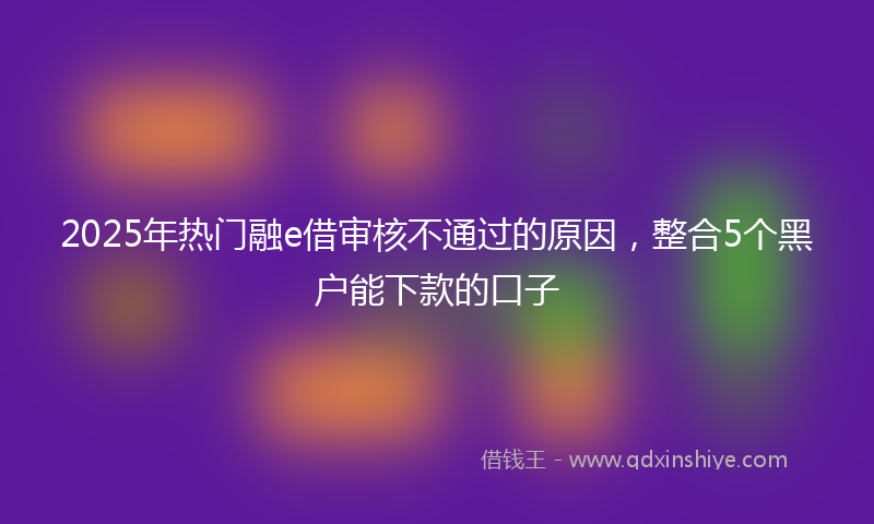 2025年热门融e借审核不通过的原因,整合5个黑户能下款的口子