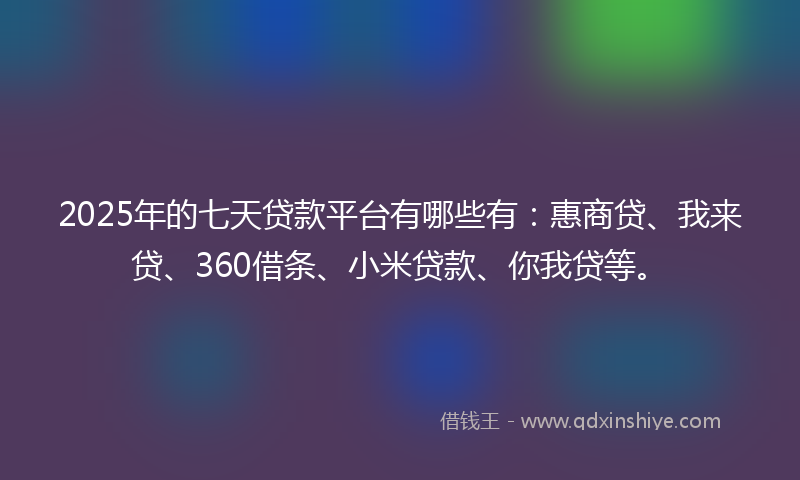 2025年的七天贷款平台有哪些有：惠商贷、我来贷、360借条、小米贷款、你我贷等。