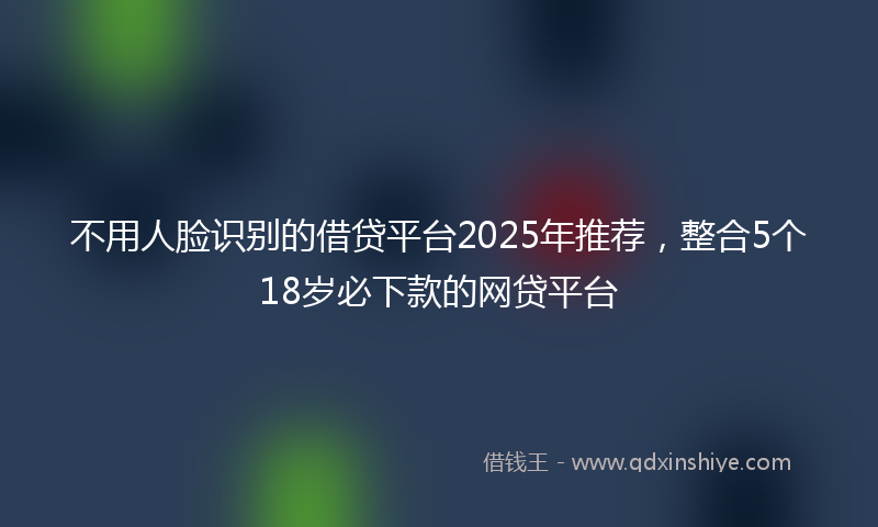 不用人脸识别的借贷平台2025年推荐，整合5个18岁必下款的网贷平台