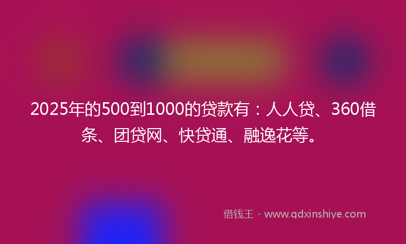 2025年的500到1000的贷款有：人人贷、360借条、团贷网、快贷通、融逸花等。