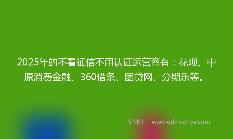 2025年的不看征信不用认证运营商有：花呗、中原消费金融、360借条、团贷网、分期乐等。