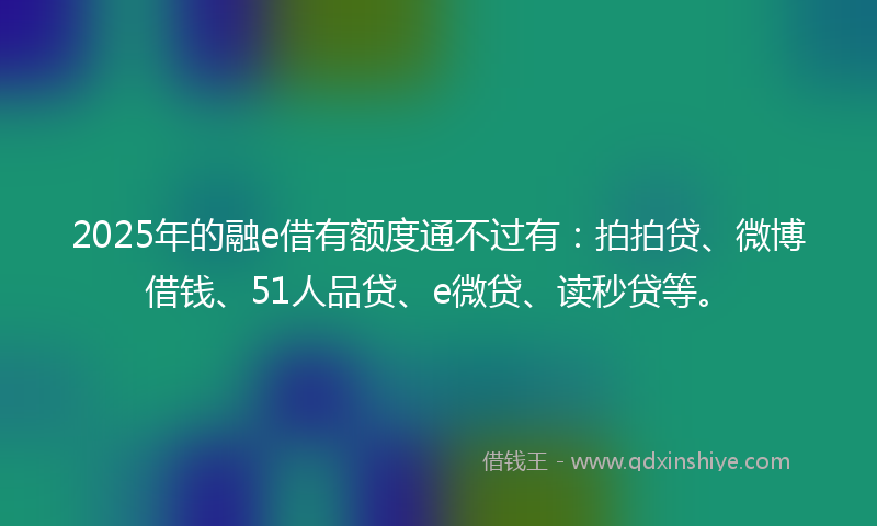 2025年的融e借有额度通不过有：拍拍贷、微博借钱、51人品贷、e微贷、读秒贷等。