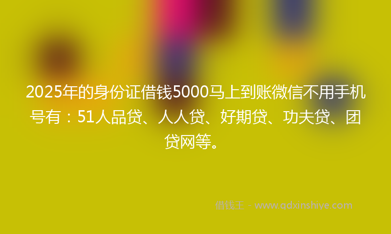 2025年的身份证借钱5000马上到账微信不用手机号有：51人品贷、人人贷、好期贷、功夫贷、团贷网等。