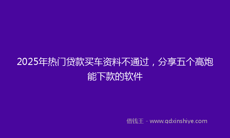 2025年热门贷款买车资料不通过，分享五个高炮能下款的软件