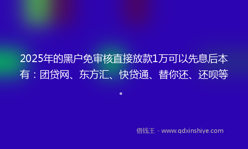 2025年的黑户免审核直接放款1万可以先息后本有：团贷网、东方汇、快贷通、替你还、还呗等。