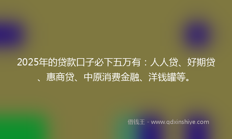 2025年的贷款口子必下五万有：人人贷、好期贷、惠商贷、中原消费金融、洋钱罐等。