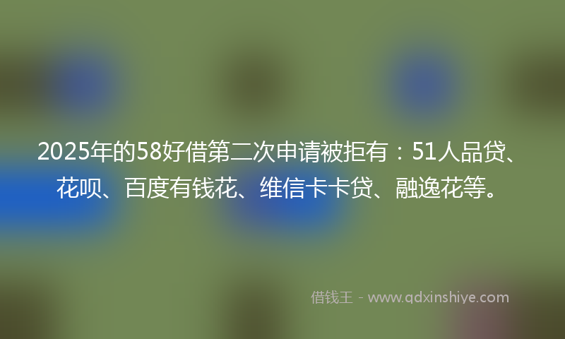 2025年的58好借第二次申请被拒有：51人品贷、花呗、百度有钱花、维信卡卡贷、融逸花等。