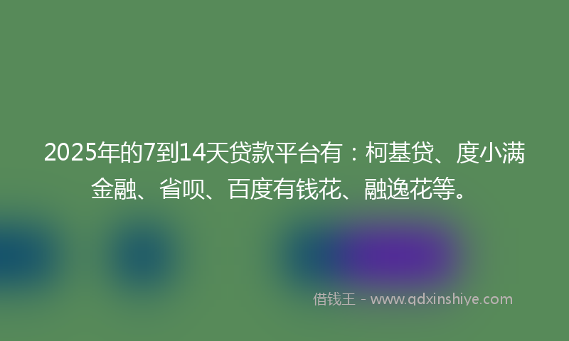 2025年的7到14天贷款平台有：柯基贷、度小满金融、省呗、百度有钱花、融逸花等。