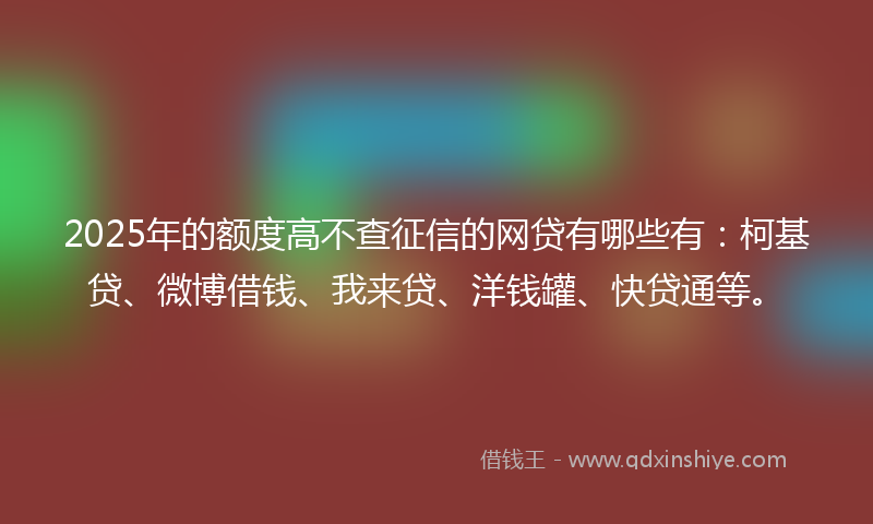 2025年的额度高不查征信的网贷有哪些有：柯基贷、微博借钱、我来贷、洋钱罐、快贷通等。