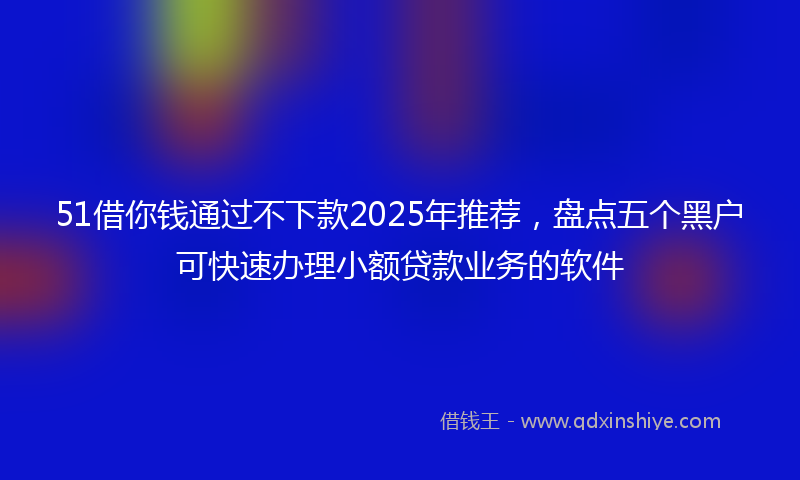 51借你钱通过不下款2025年推荐，盘点五个黑户可快速办理小额贷款业务的软件