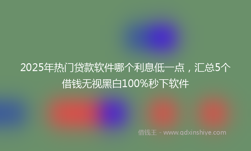 2025年热门贷款软件哪个利息低一点，汇总5个借钱无视黑白100%秒下软件