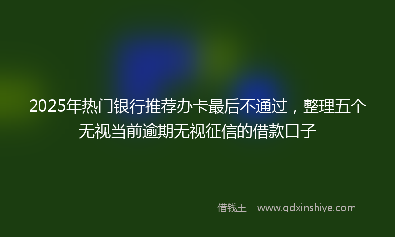 2025年热门银行推荐办卡最后不通过，整理五个无视当前逾期无视征信的借款口子