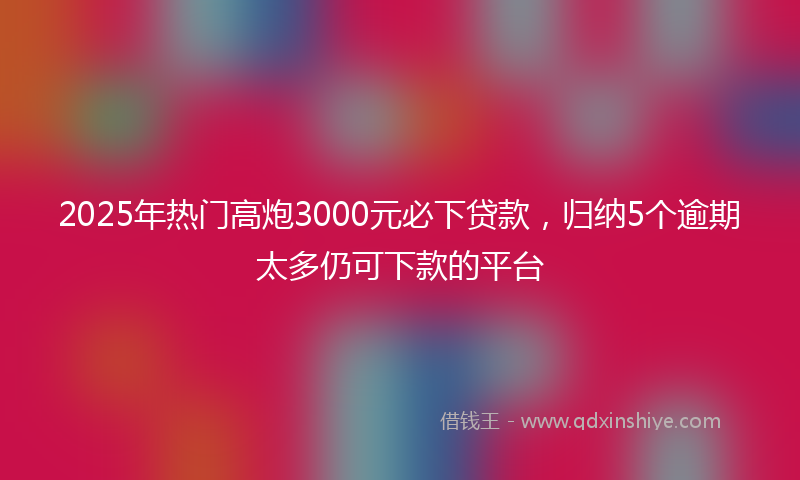 2025年热门高炮3000元必下贷款，归纳5个逾期太多仍可下款的平台