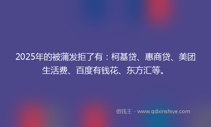 2025年的被蒲发拒了有:柯基贷、惠商贷、美团生活费、百度有钱花、东方汇等。
