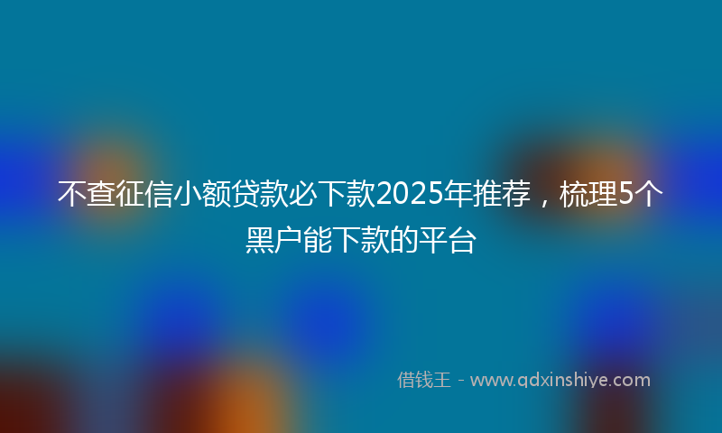不查征信小额贷款必下款2025年推荐，梳理5个黑户能下款的平台
