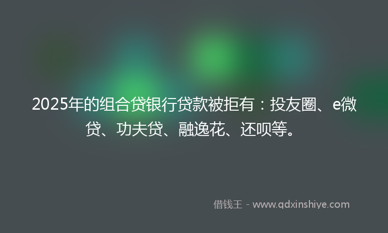 2025年的组合贷银行贷款被拒有：投友圈、e微贷、功夫贷、融逸花、还呗等。