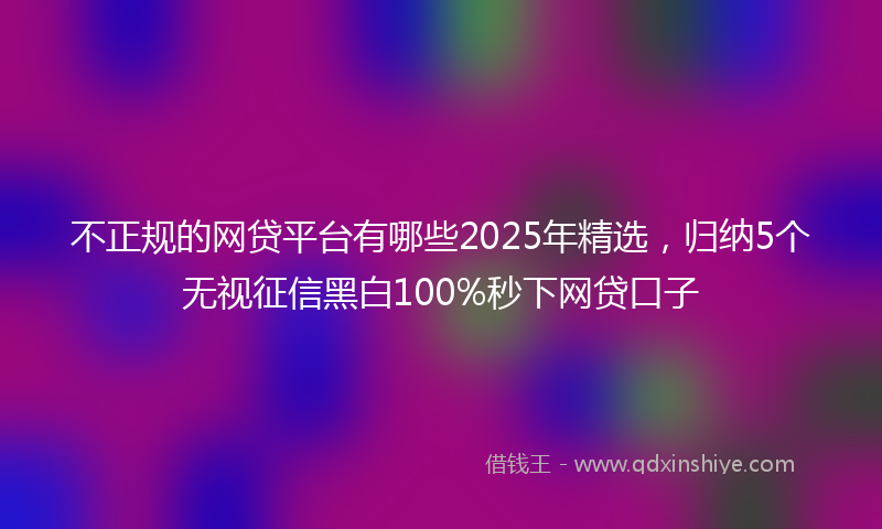 不正规的网贷平台有哪些2025年精选，归纳5个无视征信黑白100%秒下网贷口子