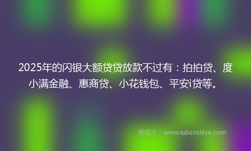 2025年的闪银大额贷贷放款不过有：拍拍贷、度小满金融、惠商贷、小花钱包、平安i贷等。