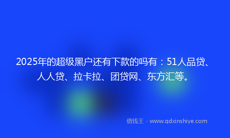 2025年的超级黑户还有下款的吗有：51人品贷、人人贷、拉卡拉、团贷网、东方汇等。