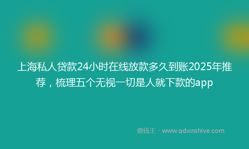 上海私人贷款24小时在线放款多久到账2025年推荐，梳理五个无视一切是人就下款的app