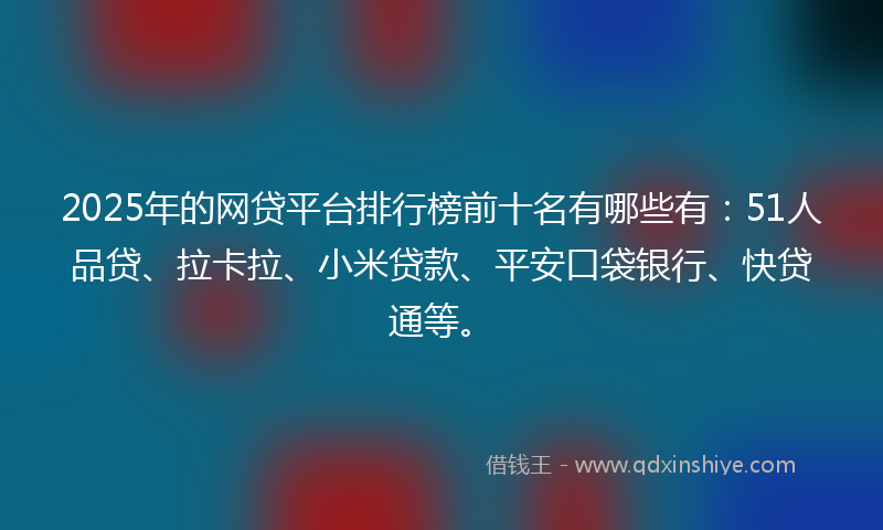2025年的网贷平台排行榜前十名有哪些有：51人品贷、拉卡拉、小米贷款、平安口袋银行、快贷通等。