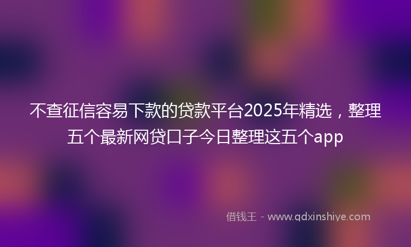 不查征信容易下款的贷款平台2025年精选，整理五个最新网贷口子今日整理这五个app