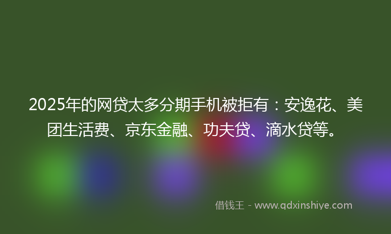 2025年的网贷太多分期手机被拒有：安逸花、美团生活费、京东金融、功夫贷、滴水贷等。