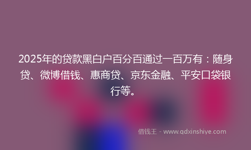 2025年的贷款黑白户百分百通过一百万有：随身贷、微博借钱、惠商贷、京东金融、平安口袋银行等。