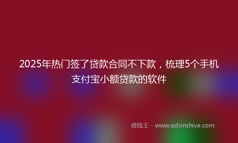 2025年热门签了贷款合同不下款，梳理5个手机支付宝小额贷款的软件