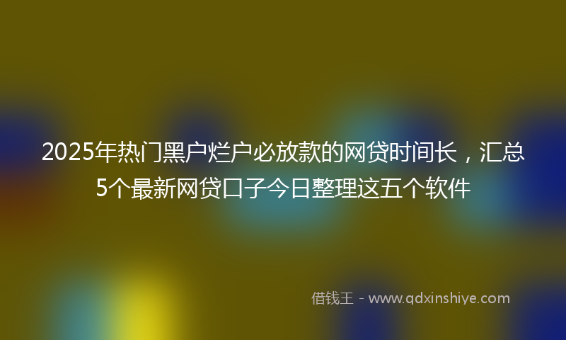 2025年热门黑户烂户必放款的网贷时间长，汇总5个最新网贷口子今日整理这五个软件