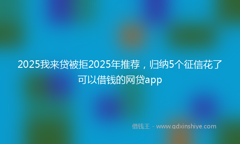 2025我来贷被拒2025年推荐，归纳5个征信花了可以借钱的网贷app