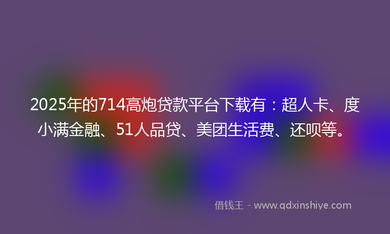 2025年的714高炮贷款平台下载有：超人卡、度小满金融、51人品贷、美团生活费、还呗等。