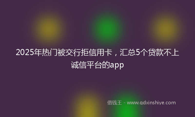 2025年热门被交行拒信用卡,汇总5个贷款不上诚信平台的app