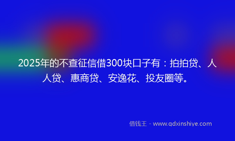 2025年的不查征信借300块口子有：拍拍贷、人人贷、惠商贷、安逸花、投友圈等。