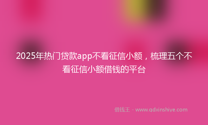 2025年热门贷款app不看征信小额，梳理五个不看征信小额借钱的平台