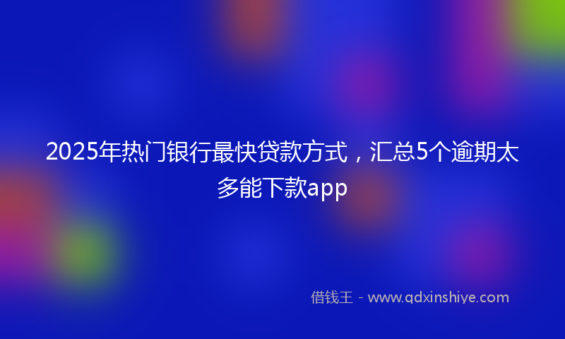 2025年热门银行最快贷款方式,汇总5个逾期太多能下款app