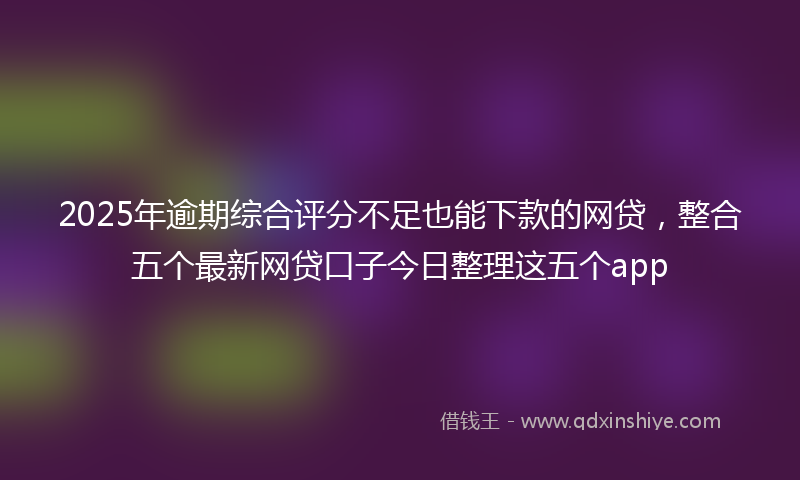 2025年逾期综合评分不足也能下款的网贷，整合五个最新网贷口子今日整理这五个app