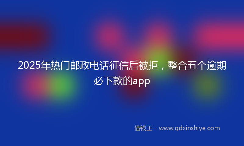 2025年热门邮政电话征信后被拒，整合五个逾期必下款的app