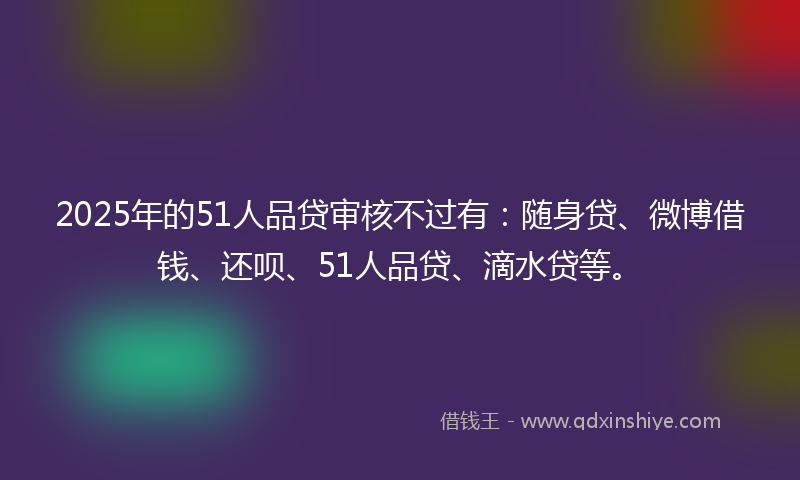 2025年的51人品贷审核不过有：随身贷、微博借钱、还呗、51人品贷、滴水贷等。