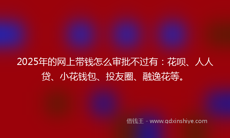 2025年的网上带钱怎么审批不过有：花呗、人人贷、小花钱包、投友圈、融逸花等。