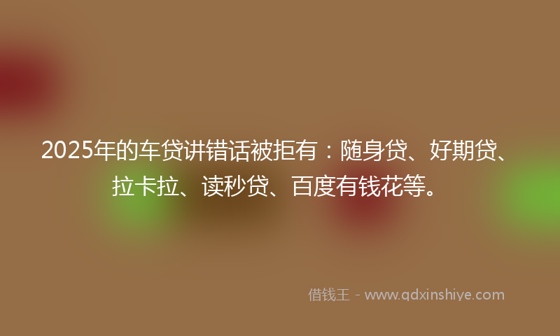 2025年的车贷讲错话被拒有：随身贷、好期贷、拉卡拉、读秒贷、百度有钱花等。