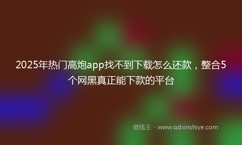 2025年热门高炮app找不到下载怎么还款，整合5个网黑真正能下款的平台