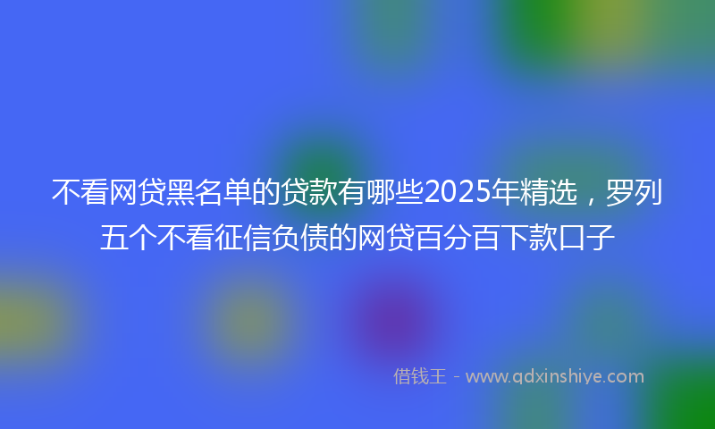 不看网贷黑名单的贷款有哪些2025年精选，罗列五个不看征信负债的网贷百分百下款口子