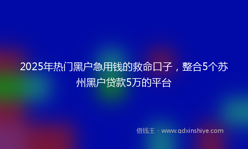 2025年热门黑户急用钱的救命口子,整合5个苏州黑户贷款5万的平台