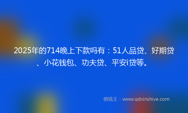 2025年的714晚上下款吗有：51人品贷、好期贷、小花钱包、功夫贷、平安i贷等。