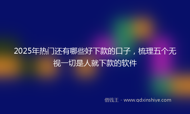 2025年热门还有哪些好下款的口子，梳理五个无视一切是人就下款的软件
