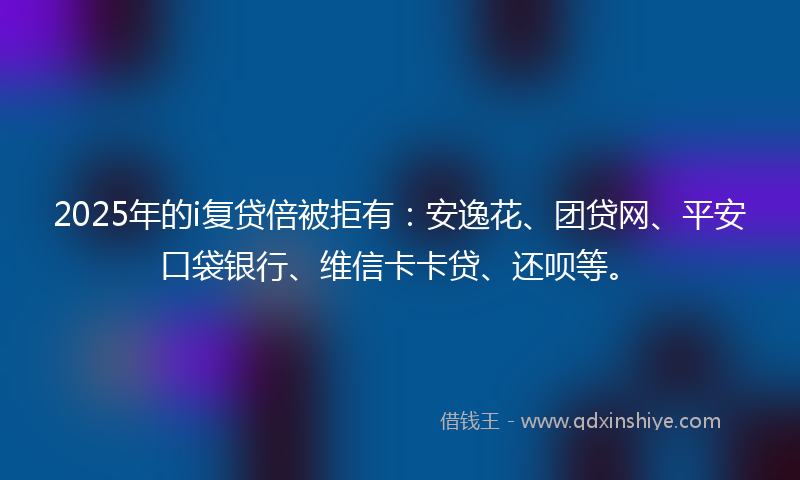 2025年的i复贷倍被拒有：安逸花、团贷网、平安口袋银行、维信卡卡贷、还呗等。
